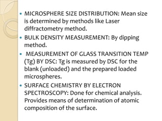  MICROSPHERE SIZE DISTRIBUTION: Mean size
  is determined by methods like Laser
  diffractometry method.
 BULK DENSITY MEASUREMENT: By dipping
  method.
 MEASUREMENT OF GLASS TRANSITION TEMP
  (Tg) BY DSC: Tg is measured by DSC for the
  blank (unloaded) and the prepared loaded
  microspheres.
 SURFACE CHEMISTRY BY ELECTRON
  SPECTROSCOPY: Done for chemical analysis.
  Provides means of determination of atomic
  composition of the surface.
 