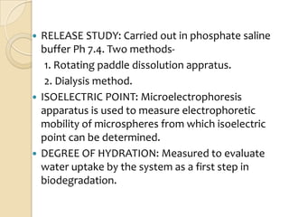  RELEASE STUDY: Carried out in phosphate saline
  buffer Ph 7.4. Two methods-
   1. Rotating paddle dissolution appratus.
   2. Dialysis method.
 ISOELECTRIC POINT: Microelectrophoresis
  apparatus is used to measure electrophoretic
  mobility of microspheres from which isoelectric
  point can be determined.
 DEGREE OF HYDRATION: Measured to evaluate
  water uptake by the system as a first step in
  biodegradation.
 