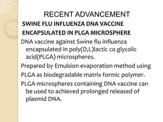 RECENT ADVANCEMENT
SWINE FLU INFLUENZA DNA VACCINE
ENCAPSULATED IN PLGA MICROSPHERE
DNA vaccine against Swine flu influenza
  encapsulated in poly(D,L)lactic co glycolic
  acid(PLGA) microspheres.
Prepared by Emulsion evaporation method using
PLGA as biodegradable matrix formic polymer.
PLGA microspheres containing DNA vaccine can
  be used to achieved prolonged released of
  plasmid DNA.
 