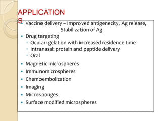 APPLICATION
S Vaccine delivery – Improved antigenecity, Ag release,
 
                  Stabilization of Ag
  Drug targeting
   ◦ Ocular: gelation with increased residence time
   ◦ Intranasal: protein and peptide delivery
   ◦ Oral
  Magnetic microspheres
  Immunomicrospheres
  Chemoembolization
  Imaging
  Microsponges
  Surface modified microspheres
 