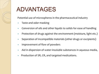 ADVANTAGES
Potential use of microspheres in the pharmaceutical industry
•   Taste and odor masking
•   Conversion of oils and other liquids to solids for ease of handling
•   Protection of drugs against the environment (moisture, light etc.)
•   Separation of incompatible materials (other drugs or excipients)
•   Improvement of flow of powders
•   Aid in dispersion of water-insoluble substances in aqueous media,
•   Production of SR, CR, and targeted medications.
 
