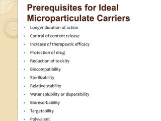 Prerequisites for Ideal
    Microparticulate Carriers
•   Longer duration of action
•   Control of content release
•   Increase of therapeutic efficacy
•   Protection of drug
•   Reduction of toxicity
•   Biocompatibility
•   Sterilizability
•   Relative stability
•   Water solubility or dispersibility
•   Bioresorbability
•   Targetability
•   Polyvalent
 