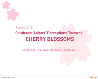 - Singapore, Thailand, Malaysia, Indonesia ~
Copyright © 2015 MicroAd
Southeast Asians’ Perceptions Towards
CHERRY BLOSSOMS
Survey 2015
 