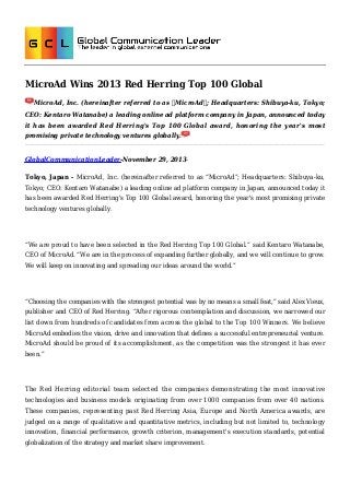MicroAd Wins 2013 Red Herring Top 100 Global
MicroAd, Inc. (hereinafter referred to as “MicroAd”; Headquarters: Shibuya-ku, Tokyo;
CEO: Kentaro Watanabe) a leading online ad platform company in Japan, announced today
it has been awarded Red Herring's Top 100 Global award, honoring the year's most
promising private technology ventures globally.

GlobalCommunicationLeader-November 29, 2013Tokyo, Japan - MicroAd, Inc. (hereinafter referred to as “MicroAd”; Headquarters: Shibuya-ku,
Tokyo; CEO: Kentaro Watanabe) a leading online ad platform company in Japan, announced today it
has been awarded Red Herring's Top 100 Global award, honoring the year's most promising private
technology ventures globally.

“We are proud to have been selected in the Red Herring Top 100 Global.” said Kentaro Watanabe,
CEO of MicroAd. “We are in the process of expanding further globally, and we will continue to grow.
We will keep on innovating and spreading our ideas around the world.”

“Choosing the companies with the strongest potential was by no means a small feat,” said Alex Vieux,
publisher and CEO of Red Herring. “After rigorous contemplation and discussion, we narrowed our
list down from hundreds of candidates from across the global to the Top 100 Winners. We believe
MicroAd embodies the vision, drive and innovation that defines a successful entrepreneurial venture.
MicroAd should be proud of its accomplishment, as the competition was the strongest it has ever
been.”

The Red Herring editorial team selected the companies demonstrating the most innovative
technologies and business models originating from over 1000 companies from over 40 nations.
These companies, representing past Red Herring Asia, Europe and North America awards, are
judged on a range of qualitative and quantitative metrics, including but not limited to, technology
innovation, financial performance, growth criterion, management's execution standards, potential
globalization of the strategy and market share improvement.

 