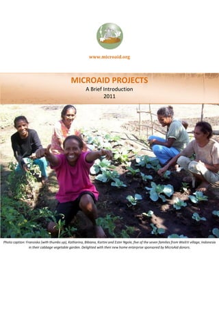 www.microaid.org




                                              MICROAID PROJECTS
                                                        A Brief Introduction
                                                                2011




Photo caption: Fransiska (with thumbs up), Katharina, Bibiana, Kartini and Ester Ngole, five of the seven families from Wailiti village, Indonesia
                 in their cabbage vegetable garden. Delighted with their new home enterprise sponsored by MicroAid donors.
 