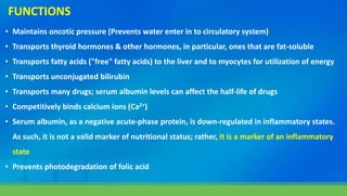 • Maintains oncotic pressure (Prevents water enter in to circulatory system)
• Transports thyroid hormones & other hormones, in particular, ones that are fat-soluble
• Transports fatty acids ("free" fatty acids) to the liver and to myocytes for utilization of energy
• Transports unconjugated bilirubin
• Transports many drugs; serum albumin levels can affect the half-life of drugs
• Competitively binds calcium ions (Ca2+)
• Serum albumin, as a negative acute-phase protein, is down-regulated in inflammatory states.
As such, it is not a valid marker of nutritional status; rather, it is a marker of an inflammatory
state
• Prevents photodegradation of folic acid
FUNCTIONS
 