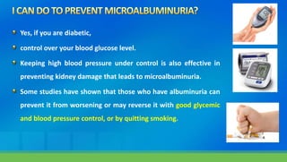 Yes, if you are diabetic,
control over your blood glucose level.
Keeping high blood pressure under control is also effective in
preventing kidney damage that leads to microalbuminuria.
Some studies have shown that those who have albuminuria can
prevent it from worsening or may reverse it with good glycemic
and blood pressure control, or by quitting smoking.
 