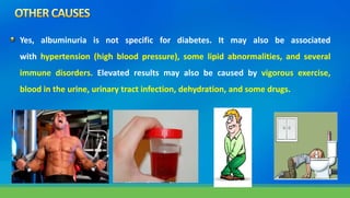 Yes, albuminuria is not specific for diabetes. It may also be associated
with hypertension (high blood pressure), some lipid abnormalities, and several
immune disorders. Elevated results may also be caused by vigorous exercise,
blood in the urine, urinary tract infection, dehydration, and some drugs.
 