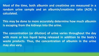 Most of the time, both albumin and creatinine are measured in a
random urine sample and an albumin/creatinine ratio (ACR) is
calculated.
This may be done to more accurately determine how much albumin
is escaping from the kidneys into the urine.
The concentration (or dilution) of urine varies throughout the day
with more or less liquid being released in addition to the body's
waste products. Thus, the concentration of albumin in the urine
may also vary.
 