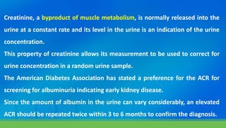 Creatinine, a byproduct of muscle metabolism, is normally released into the
urine at a constant rate and its level in the urine is an indication of the urine
concentration.
This property of creatinine allows its measurement to be used to correct for
urine concentration in a random urine sample.
The American Diabetes Association has stated a preference for the ACR for
screening for albuminuria indicating early kidney disease.
Since the amount of albumin in the urine can vary considerably, an elevated
ACR should be repeated twice within 3 to 6 months to confirm the diagnosis.
 