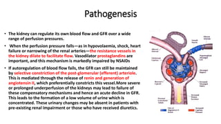 Pathogenesis
• The kidney can regulate its own blood flow and GFR over a wide
range of perfusion pressures.
• When the perfusion pressure falls—as in hypovolaemia, shock, heart
failure or narrowing of the renal arteries—the resistance vessels in
the kidney dilate to facilitate flow. Vasodilator prostaglandins are
important, and this mechanism is markedly impaired by NSAIDs
• If autoregulation of blood flow fails, the GFR can still be maintained
by selective constriction of the post-glomerular (efferent) arteriole.
This is mediated through the release of renin and generation of
angiotensin II, which preferentially constricts this vessel.More severe
or prolonged underperfusion of the kidneys may lead to failure of
these compensatory mechanisms and hence an acute decline in GFR.
This leads to the formation of a low volume of urine which is
concentrated. These urinary changes may be absent in patients with
pre-existing renal impairment or those who have received diuretics.
 