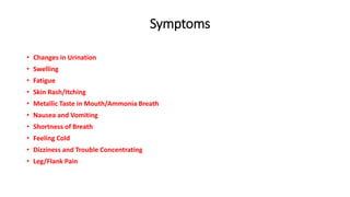 Symptoms
• Changes in Urination
• Swelling
• Fatigue
• Skin Rash/Itching
• Metallic Taste in Mouth/Ammonia Breath
• Nausea and Vomiting
• Shortness of Breath
• Feeling Cold
• Dizziness and Trouble Concentrating
• Leg/Flank Pain
 