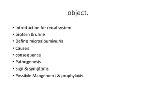 object.
• Introduction for renal system
• protein & urine
• Define microalbuminuria
• Causes
• consequence
• Pathogenesis
• Sign & symptoms
• Possible Mangement & prophylaxis
 