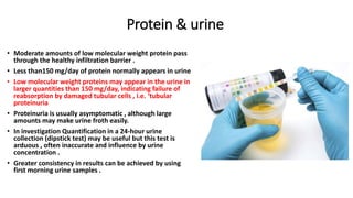 Protein & urine
• Moderate amounts of low molecular weight protein pass
through the healthy infiltration barrier .
• Less than150 mg/day of protein normally appears in urine
• Low molecular weight proteins may appear in the urine in
larger quantities than 150 mg/day, indicating failure of
reabsorption by damaged tubular cells , i.e. ‘tubular
proteinuria
• Proteinuria is usually asymptomatic , although large
amounts may make urine froth easily.
• In investigation Quantification in a 24-hour urine
collection (dipstick test) may be useful but this test is
arduous , often inaccurate and influence by urine
concentration .
• Greater consistency in results can be achieved by using
first morning urine samples .
 