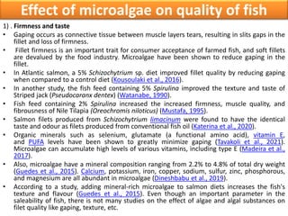 Effect of microalgae on quality of fish
1) . Firmness and taste
• Gaping occurs as connective tissue between muscle layers tears, resulting in slits gaps in the
fillet and loss of firmness.
• Fillet firmness is an important trait for consumer acceptance of farmed fish, and soft fillets
are devalued by the food industry. Microalgae have been shown to reduce gaping in the
fillet.
• In Atlantic salmon, a 5% Schizochytrium sp. diet improved fillet quality by reducing gaping
when compared to a control diet (Kousoulaki et al., 2016).
• In another study, the fish feed containing 5% Spirulina improved the texture and taste of
Striped jack (Pseudocaranx dentex) (Watanabe, 1990).
• Fish feed containing 2% Spirulina increased the increased firmness, muscle quality, and
fibrousness of Nile Tilapia (Oreochromis niloticus) (Mustafa, 1995).
• Salmon filets produced from Schizochytrium limacinum were found to have the identical
taste and odour as filets produced from conventional fish oil (Katerina et al., 2020).
• Organic minerals such as selenium, glutamate (a functional amino acid), vitamin E,
and PUFA levels have been shown to greatly minimize gaping (Tavakoli et al., 2021).
Microalgae can accumulate high levels of various vitamins, including type E (Madeira et al.,
2017).
• Also, microalgae have a mineral composition ranging from 2.2% to 4.8% of total dry weight
(Guedes et al., 2015). Calcium, potassium, iron, copper, sodium, sulfur, zinc, phosphorous,
and magnesium are all abundant in microalgae (Dineshbabu et al., 2019).
• According to a study, adding mineral-rich microalgae to salmon diets increases the fish's
texture and flavour (Guedes et al., 2015). Even though an important parameter in the
saleability of fish, there is not many studies on the effect of algae and algal substances on
filet quality like gaping, texture, etc.
 