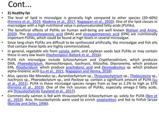 Cont...
• 2) Healthy fat
• The level of lipid in microalgae is generally high compared to other species (20–60%)
(Ferreira et al., 2019, Madeira et al., 2017, Nagappan et al., 2020). One of the lipid classes in
macroalgae with a high nutritional value is polyunsaturated fatty acids (PUFAs).
• The beneficial effects of PUFAs on human well-being are well known (Katiyar and Arora,
2020). The docosahexaenoic acid (DHA) and eicosapentaenoic acid (EPA) are nutritionally
important PUFAs, which could be found at high levels in several microalgae.
• Since long-chain PUFAs are difficult to be synthesized artificially, the microalgae and fish oils
that contain these lipids are highly commercialized.
• In general, vegetable oils from canola, palm, and soybean seeds lack PUFAs or may contain
these in very low levels (Hashempour-Baltork et al., 2016).
• PUFA rich microalgae include Schizochytrium and Crypthecodinium, which produces
DHA, Phaeodactylum, Nannochloropsis, Isochrysis, Nitzschia, Diacronema, which produce
EPA, Porphyridium, which produce arachidonic acid and Desmodesmus sp. which produce
alpha-linolenic acid (Lu et al., 2021, Nagappan and Verma, 2018).
• Also, species like Monodus sp., Aurantiochytrium sp., Thraustochytrium sp., Thalassiosira sp.,
Isochrysis sp., Phaeodactylum sp., and Pavlova sp. contain a significant amount of PUFA (Lu
et al., 2021). PUFA in these microalgal species ranges from as low as 2.2% to high as 37%
(Ferreira et al., 2019). One of the rich sources of PUFAs, especially omega-3 fatty acids,
are thraustochytrids (Leyland et al., 2017).
• Commercially salmon is fed with thraustochytrid Schizochytrium sp. solely for PUFA (Ren et
al., 2010). Also, thraustochytrids were used to enrich zooplankton and fed to finfish larvae
(Barclay and Zeller, 1996).
 