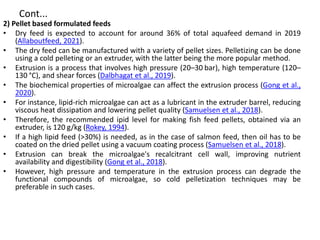 Cont...
2) Pellet based formulated feeds
• Dry feed is expected to account for around 36% of total aquafeed demand in 2019
(Allaboutfeed, 2021).
• The dry feed can be manufactured with a variety of pellet sizes. Pelletizing can be done
using a cold pelleting or an extruder, with the latter being the more popular method.
• Extrusion is a process that involves high pressure (20–30 bar), high temperature (120–
130 °C), and shear forces (Dalbhagat et al., 2019).
• The biochemical properties of microalgae can affect the extrusion process (Gong et al.,
2020).
• For instance, lipid-rich microalgae can act as a lubricant in the extruder barrel, reducing
viscous heat dissipation and lowering pellet quality (Samuelsen et al., 2018).
• Therefore, the recommended ipid level for making fish feed pellets, obtained via an
extruder, is 120 g/kg (Rokey, 1994).
• If a high lipid feed (>30%) is needed, as in the case of salmon feed, then oil has to be
coated on the dried pellet using a vacuum coating process (Samuelsen et al., 2018).
• Extrusion can break the microalgae's recalcitrant cell wall, improving nutrient
availability and digestibility (Gong et al., 2018).
• However, high pressure and temperature in the extrusion process can degrade the
functional compounds of microalgae, so cold pelletization techniques may be
preferable in such cases.
 