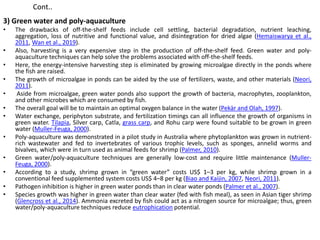 Cont..
3) Green water and poly-aquaculture
• The drawbacks of off-the-shelf feeds include cell settling, bacterial degradation, nutrient leaching,
aggregation, loss of nutritive and functional value, and disintegration for dried algae (Hemaiswarya et al.,
2011, Wan et al., 2019).
• Also, harvesting is a very expensive step in the production of off-the-shelf feed. Green water and poly-
aquaculture techniques can help solve the problems associated with off-the-shelf feeds.
• Here, the energy-intensive harvesting step is eliminated by growing microalgae directly in the ponds where
the fish are raised.
• The growth of microalgae in ponds can be aided by the use of fertilizers, waste, and other materials (Neori,
2011).
• Aside from microalgae, green water ponds also support the growth of bacteria, macrophytes, zooplankton,
and other microbes which are consumed by fish.
• The overall goal will be to maintain an optimal oxygen balance in the water (Pekàr and Olah, 1997).
• Water exchange, periphyton substrate, and fertilization timings can all influence the growth of organisms in
green water. Tilapia, Silver carp, Catla, grass carp, and Rohu carp were found suitable to be grown in green
water (Muller-Feuga, 2000).
• Poly-aquaculture was demonstrated in a pilot study in Australia where phytoplankton was grown in nutrient-
rich wastewater and fed to invertebrates of various trophic levels, such as sponges, annelid worms and
bivalves, which were in turn used as animal feeds for shrimp (Palmer, 2010).
• Green water/poly-aquaculture techniques are generally low-cost and require little maintenance (Muller-
Feuga, 2000).
• According to a study, shrimp grown in “green water” costs US$ 1–3 per kg, while shrimp grown in a
conventional feed supplemented system costs US$ 4–8 per kg (Biao and Kaijin, 2007, Neori, 2011).
• Pathogen inhibition is higher in green water ponds than in clear water ponds (Palmer et al., 2007).
• Species growth was higher in green water than clear water (fed with fish meal), as seen in Asian tiger shrimp
(Glencross et al., 2014). Ammonia excreted by fish could act as a nitrogen source for microalgae; thus, green
water/poly-aquaculture techniques reduce eutrophication potential.
 