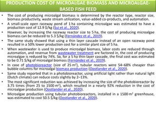 PRODUCTION COST OF MICROALGAE BIOMASS AND MICROALGAE-
BASED FISH FEED
• The cost of producing microalgal biomass is determined by the reactor type, reactor size,
biomass productivity, waste stream utilization, value-added co-products, and automation.
• A small-scale open raceway pond of 1 ha containing microalgae was estimated to have a
production cost of 12.9 $/kg (Sui et al., 2020).
• However, by increasing the raceway reactor size to 5 ha, the cost of producing microalgae
biomass can be reduced to 5.3 $/kg (Fernández et al., 2019).
• The same study showed that using a thin layer cascade instead of an open raceway pond
resulted in a 50% lower production cost for a similar plant size of 5 ha.
• When wastewater is used to produce microalgal biomass, labor costs are reduced through
automation, and revenue from wastewater treatment are factored in, the cost of producing
microalgae is reduced by 74%. So, for a 5 ha thin-layer cascade, the final cost was estimated
to be 0.71 $/kg of microalgal biomass (Fernández et al., 2019).
• In case of photobioreactor (size of 25 m2), tubular reactors were 54–68% cheaper than
bubble columns for microalgal biomass production (Oostlander et al., 2020).
• Same study reported that in a photobioreactor, using artificial light rather than natural light
(Dutch climate) can reduce costs slightly by 2–13%.
• The most significant reduction was achieved by increasing the size of the photobioreactor by
3.75 times (from 25 to 1500 m2), which resulted in a nearly 92% reduction in the cost of
microalgae production (Oostlander et al., 2020).
• Microalgae production using tubular photobioreactors, installed in a 1500 m2 greenhouse,
was estimated to cost 50.5 $/kg (Oostlander et al., 2020).
 