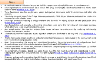 Cont..
• According to several estimates, large-scale facilities can produce microalgal biomass at even lower costs.
• Microalgae biomass production can be as low as 0.65 $/kg, according to a study conducted on a 405 ha open
raceway pond (Hoffman et al., 2017).
• These figures are based on waste water usage, but revenue from waste water treatment was not taken into
account.
• The study assumed 20 gm−2 day−1 algal biomass productivity. With higher biomass productivities, production
costs can be reduced even more.
• Microalgal biomass harvesting is energy-intensive and accounts for nearly 20–30% of total production costs
(Barros et al., 2015).
• Auto-flocculating and naturally sedimenting microalgae could solve the harvesting of microalgae biomass,
which otherwise could be very energy-intensive.
• Also, novel reactors like algal turf systems have shown to lower harvesting costs by producing high-density
biomass that is easy to harvest.
• The biomass production cost of a 405 ha algal turf system was estimated to be only 0.49 $/kg (Hoffman et al.,
2017).
• Profits from waste-stream treatment and automation technologies were not included in the study, which could
have resulted in lower production costs.
• Apart from microalgae, the animal and plant-based ingredients determine the cost of microalgae-based feed.
According to one study, the cost of microalgae-based feed was 0.68 $/kg (Sarker et al., 2020a).
• This was calculated for Tilapia feed, in which fishmeal was completely replaced by Nannochloropsis sp, and fish
oil was replaced by Schizochytrium oil.
• In comparison, microalgae-based feed costs lesser than the fish meal (1.5$/kg) and insect-based feed (3–
5.9$/kg) but higher than the plant-based feed (0.64$/kg) (Arru et al., 2019, Indexmundi, 2021, Sarker et al.,
2020a).
• However, as large-scale microalgae-based industries emerge at a rapid pace, the cost of microalgae-based feed
is expected to fall even further in the future, making it cost-competitive with plant-based feed.
 