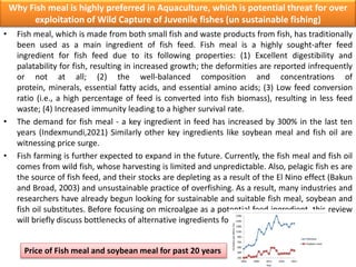 Why Fish meal is highly preferred in Aquaculture, which is potential threat for over
exploitation of Wild Capture of Juvenile fishes (un sustainable fishing)
• Fish meal, which is made from both small fish and waste products from fish, has traditionally
been used as a main ingredient of fish feed. Fish meal is a highly sought-after feed
ingredient for fish feed due to its following properties: (1) Excellent digestibility and
palatability for fish, resulting in increased growth; the deformities are reported infrequently
or not at all; (2) the well-balanced composition and concentrations of
protein, minerals, essential fatty acids, and essential amino acids; (3) Low feed conversion
ratio (i.e., a high percentage of feed is converted into fish biomass), resulting in less feed
waste; (4) Increased immunity leading to a higher survival rate.
• The demand for fish meal - a key ingredient in feed has increased by 300% in the last ten
years (Indexmundi,2021) Similarly other key ingredients like soybean meal and fish oil are
witnessing price surge.
• Fish farming is further expected to expand in the future. Currently, the fish meal and fish oil
comes from wild fish, whose harvesting is limited and unpredictable. Also, pelagic fish es are
the source of fish feed, and their stocks are depleting as a result of the El Nino effect (Bakun
and Broad, 2003) and unsustainable practice of overfishing. As a result, many industries and
researchers have already begun looking for sustainable and suitable fish meal, soybean and
fish oil substitutes. Before focusing on microalgae as a potential feed ingredient, this review
will briefly discuss bottlenecks of alternative ingredients for fish meal.
Price of Fish meal and soybean meal for past 20 years
 