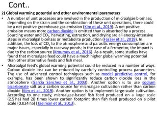 Cont..
2) Global warming potential and other environmental parameters
• A number of unit processes are involved in the production of microalgae biomass;
depending on the strain and the combination of these unit operations, there could
be a net positive greenhouse gas emission (Kim et al., 2019). A net positive
emission means more carbon dioxide is emitted than is absorbed by a process.
Sourcing water and CO2, harvesting, extraction, and drying are all energy-intensive
steps in microalgal biomass or metabolite production (Fasaei et al., 2018). In
addition, the loss of CO2 to the atmosphere and parasitic energy consumption are
major issues, especially in raceway ponds; in the case of a fermentor, the impact is
due to the carbon source (Kroumov et al., 2016). As a result, some studies have
found that microalgae feed could have a much higher global warming potential
than other alternative feeds and fish meal.
• Microalgal feed's global warming potential could be reduced in a number of ways.
Carbon dioxide loss can be reduced by carefully controlling process parameters.
The use of advanced control techniques such as model predictive control, for
example, has been shown to significantly reduce carbon dioxide loss in the
atmosphere (García Sánchez et al., 2003). Another option is to use sodium
bicarbonate salt as a carbon source for microalgae cultivation rather than carbon
dioxide (Kim et al., 2019). Another option is to implement large-scale cultivation.
According to one study, microalgae-based fish feed produced on a large scale
(2.5 ha) had 20 times lower carbon footprint than fish feed produced on a pilot
scale (0.024 ha) (Taelman et al., 2013).
 