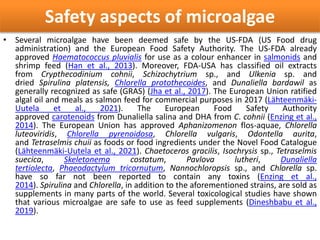 Safety aspects of microalgae
• Several microalgae have been deemed safe by the US-FDA (US Food drug
administration) and the European Food Safety Authority. The US-FDA already
approved Haematococcus pluvialis for use as a colour enhancer in salmonids and
shrimp feed (Han et al., 2013). Moreover, FDA-USA has classified oil extracts
from Crypthecodinium cohnii, Schizochytrium sp., and Ulkenia sp. and
dried Spirulina platensis, Chlorella protothecoides, and Dunaliella bardawil as
generally recognized as safe (GRAS) (Jha et al., 2017). The European Union ratified
algal oil and meals as salmon feed for commercial purposes in 2017 (Lähteenmäki-
Uutela et al., 2021). The European Food Safety Authority
approved carotenoids from Dunaliella salina and DHA from C. cohnii (Enzing et al.,
2014). The European Union has approved Aphanizomenon flos-aquae, Chlorella
luteoviridis, Chlorella pyrenoidosa, Chlorella vulgaris, Odontella aurita,
and Tetraselmis chuii as foods or food ingredients under the Novel Food Catalogue
(Lähteenmäki-Uutela et al., 2021). Chaetoceros gracilis, Isochrysis sp., Tetraselmis
suecica, Skeletonema costatum, Pavlova lutheri, Dunaliella
tertiolecta, Phaeodactylum tricornutum, Nannochloropsis sp., and Chlorella sp.
have so far not been reported to contain any toxins (Enzing et al.,
2014). Spirulina and Chlorella, in addition to the aforementioned strains, are sold as
supplements in many parts of the world. Several toxicological studies have shown
that various microalgae are safe to use as feed supplements (Dineshbabu et al.,
2019).
 