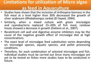 Limitations for utilization of Micro algae
as feed in Aquaculture
• Studies have shown that the inclusion of Arthospira biomass in the
fish meal at a level higher than 30% decreased the growth of
silver seabream (Rhabdosargus sarba) (El-Sayed, 1994).
• Similarly, when a mixed culture with green microalgae
and cyanobacteria replaced 15–20% of fish meal, rainbow
trouts showed a decrease in growth (Dallaire et al., 2007).
• Recalcitrant cell wall and digestive enzyme inhibitors may be the
cause of the negative growth effect of microalgal diet at high
concentrations.
• The exact level of microalgae feed substitution varies depending
on microalgal species, aquatic species, and pellet processing
conditions.
• Therefore, for each combination of selected microalgae and fish,
individual studies must be carried out Since many microalgae are
yet to be tested on fishes more studies have to be conducted in
future.
 