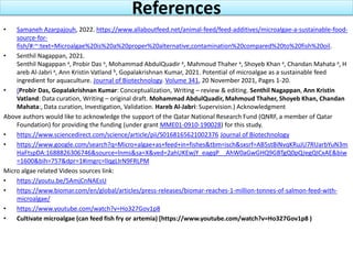 References
• Samaneh Azarpajouh, 2022. https://www.allaboutfeed.net/animal-feed/feed-additives/microalgae-a-sustainable-food-
source-for-
fish/#:~:text=Microalgae%20is%20a%20proper%20alternative,contamination%20compared%20to%20fish%20oil.
• Senthil Nagappan, 2021.
Senthil Nagappan a, Probir Das a, Mohammad AbdulQuadir a, Mahmoud Thaher a, Shoyeb Khan a, Chandan Mahata a, H
areb Al-Jabri a, Ann Kristin Vatland b, Gopalakrishnan Kumar, 2021. Potential of microalgae as a sustainable feed
ingredient for aquaculture. Journal of Biotechnology. Volume 341, 20 November 2021, Pages 1-20.
• (Probir Das, Gopalakrishnan Kumar: Conceptualization, Writing – review & editing. Senthil Nagappan, Ann Kristin
Vatland: Data curation, Writing – original draft. Mohammad AbdulQuadir, Mahmoud Thaher, Shoyeb Khan, Chandan
Mahata:, Data curation, Investigation, Validation. Hareb Al-Jabri: Supervision.) Acknowledgment
Above authors would like to acknowledge the support of the Qatar National Research Fund (QNRF, a member of Qatar
Foundation) for providing the funding (under grant MME01-0910-190028) for this study.
• https://www.sciencedirect.com/science/article/pii/S0168165621002376 Journal of Biotechnology
• https://www.google.com/search?q=Micro+algae+as+feed+in+fishes&tbm=isch&sxsrf=AB5stBiNvqKRuJU7RUarbYuN3m
HaFtspDA:1688826306746&source=lnms&sa=X&ved=2ahUKEwjY_eagqP__AhW0aGwGHQ9GBTgQ0pQJegQICxAE&biw
=1600&bih=757&dpr=1#imgrc=lIqgLIrN9FRLPM
Micro algae related Videos sources link:
• https://youtu.be/5AmjCnNAEsU
• https://www.biomar.com/en/global/articles/press-releases/biomar-reaches-1-million-tonnes-of-salmon-feed-with-
microalgae/
• https://www.youtube.com/watch?v=Ho327Gov1p8
• Cultivate microalgae (can feed fish fry or artemia) [https://www.youtube.com/watch?v=Ho327Gov1p8 )
 