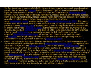 • the fact that a single source solely fulfils the nutritional requirements, such as carbohydrate,
protein, fat, minerals, and vitamin levels of an aquatic species. Common carbohydrates
ingredients include corn, wheat, rice, maize starch, and potato starch (Hodar et al., 2020).
Protein sources in the feed are derived from plants, insects, animals, and microbial sources.
Plant protein sources typically include soybean meal, guar meal (co-product from guar gum),
corn gluten, potato protein, wheat gluten, peas, co-products of cane
sugar, macroalgae, canola, cassava, and wheat (Montoya‐Camacho et al., 2019). Fish meal,
feather meal, blood meal, animal waste, seafood waste, fish silage are major animal-based
proteins in feed (Mo et al., 2018). Bacteria, yeast, and microalgae are the microbial sources
of protein in fish feed (Jones et al., 2020). Fat/lipid sources include fish oil, vegetable oil,
soya oil, rapeseed oil, sunflower oil, and algal oil. Other ingredients, such as fibre, vitamins,
minerals, and amino acids, are minimally required for fish performance but are
essential. Genetically modified crops with enhanced characteristics, such as canola
and camelina with a high omega-3 fatty acid content, are also being investigated as a
potential alternative ingredient in aquafeed (Jones et al., 2020).
• one of the major disadvantages of these plant-based sources is the significant presence of
ant-nutritive factors and indigestible fibers (Kokou and Fountoulaki, 2018). Examples of ant-
nutritional compounds are tannins, saponins, soluble non-starch polysaccharides. This
affects the growth of fish and leads to feed waste. Bacteria-based meal and Insect based
proteins are of high cost. Plant-derived oils are rich in omega 6 fatty acids. However, they are
poor in omega-3 fatty acids. Omega-3 fatty acids supplement helps to improve the quality of
fish (Shah et al., 2018). Lack of essential amino acids and minerals in plant proteins and
animal by-products (Shah et al., 2018). Even though plant-based feed has been shown to
support fish growth, it lacks essential amino acids such as methionine, tryptophan, lysine,
and threonine. The fish's quality may suffer as a result of the lack of essential amino acids.
Plant-based protein has also been shown to be difficult to digest.
 
