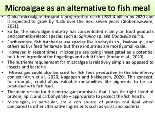 Microalgae as an alternative to fish meal
• Global microalgae demand is projected to reach US$3.4 billion by 2020 and
is expected to grow by 4.3% over the next seven years (Globenewswire,
2021).
• So far, the microalgae industry has concentrated mainly on food products
and cosmetic-related species such as Spirulina sp. and Dunaliella salina.
• Furthermore, fish hatcheries use species like Isochrysis sp., Pavlova sp., and
others as live feed for larvae, but these industries are mostly small-scale.
• However, in recent times, microalgae are being investigated as a potential
bulk-feed ingredient for fingerlings and adult fishes (Hodar et al., 2020).
• The nutrients requirement for microalgae is relatively simple as opposed to
insects and bacteria.
• Microalgae could also be used for fish feed production in the biorefinery
context (Arun et al., 2020, Nagappan and Nakkeeran, 2020). This concept,
for example, could allow valuable metabolites like pigments to be co-
produced with fish feed.
• The main reason for the microalgae promise is that it has the right blend of
protein, lipid, and carbohydrate – appropriate to protect the fish health.
• Microlagae, in particular, are a rich source of protein and lipid when
compared to other alternative ingredients such as yeast and bacteria
 