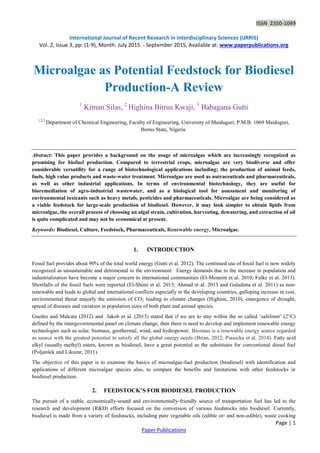 ISSN 2350-1049
International Journal of Recent Research in Interdisciplinary Sciences (IJRRIS)
Vol. 2, Issue 3, pp: (1-9), Month: July 2015 - September 2015, Available at: www.paperpublications.org
Page | 1
Paper Publications
Microalgae as Potential Feedstock for Biodiesel
Production-A Review
1
Kiman Silas, 2
Highina Bitrus Kwaji, 3
Babagana Gutti
1,2,3
Department of Chemical Engineering, Faculty of Engineering, University of Maiduguri, P.M.B. 1069 Maiduguri,
Borno State, Nigeria.
Abstract: This paper provides a background on the usage of microalgae which are increasingly recognized as
promising for biofuel production. Compared to terrestrial crops, microalgae are very biodiverse and offer
considerable versatility for a range of biotechnological applications including; the production of animal feeds,
fuels, high value products and waste-water treatment. Microalgae are used as nutraceuticals and pharmaceuticals,
as well as other industrial applications. In terms of environmental biotechnology, they are useful for
bioremediation of agro-industrial wastewater, and as a biological tool for assessment and monitoring of
environmental toxicants such as heavy metals, pesticides and pharmaceuticals. Microalgae are being considered as
a viable feedstock for large-scale production of biodiesel. However, it may look simpler to obtain lipids from
microalgae, the overall process of choosing an algal strain, cultivation, harvesting, dewatering, and extraction of oil
is quite complicated and may not be economical at present.
Keywords: Biodiesel, Culture, Feedstock, Pharmaceuticals, Renewable energy, Microalgae.
1. INTRODUCTION
Fossil fuel provides about 90% of the total world energy (Gutti et al. 2012). The continued use of fossil fuel is now widely
recognized as unsustainable and detrimental to the environment. Energy demands due to the increase in population and
industrialization have become a major concern to international communities (El-Moneim et al. 2010; Fulke et al. 2013).
Shortfalls of the fossil fuels were reported (El-Shimi et al. 2013; Ahmad et al. 2013 and Galadima et al. 2011) as non-
renewable and leads to global and international conflicts especially in the developing countries, galloping increase in cost,
environmental threat majorly the emission of CO2 leading to climate changes (Highina, 2010), emergence of drought,
spread of diseases and variation in population sizes of both plant and animal species.
Guedes and Malcata (2012) and Jakob et al. (2013) stated that if we are to stay within the so called ‘safelimit’ (2°C)
defined by the intergovernmental panel on climate change, then there is need to develop and implement renewable energy
technologies such as solar, biomass, geothermal, wind, and hydropower. Biomass is a renewable energy source regarded
as source with the greatest potential to satisfy all the global energy needs (Brian, 2012; Piasecka et al. 2014). Fatty acid
alkyl (usually methyl) esters, known as biodiesel, have a great potential as the substitutes for conventional diesel fuel
(Poljanšek and Likozar, 2011).
The objective of this paper is to examine the basics of microalgae-fuel production (biodiesel) with identification and
applications of different microalgae species also, to compare the benefits and limitations with other feedstocks in
biodiesel production.
2. FEEDSTOCK’S FOR BIODIESEL PRODUCTION
The pursuit of a stable, economically-sound and environmentally-friendly source of transportation fuel has led to the
research and development (R&D) efforts focused on the conversion of various feedstocks into biodiesel. Currently,
biodiesel is made from a variety of feedstocks, including pure vegetable oils (edible or/ and non-edible), waste cooking
 