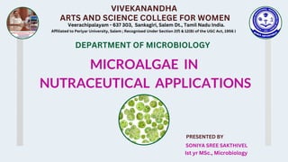 VIVEKANANDHA
ARTS AND SCIENCE COLLEGE FOR WOMEN
Veerachipalayam - 637 303, Sankagiri, Salem Dt., Tamil Nadu India.
Affiliated to Periyar University, Salem ; Recognised Under Section 2(f) & 12(B) of the UGC Act, 1956 )
MICROALGAE IN
NUTRACEUTICAL APPLICATIONS
PRESENTED BY
SONIYA SREE SAKTHIVEL
Ist yr MSc., Microbiology
DEPARTMENT OF MICROBIOLOGY
 