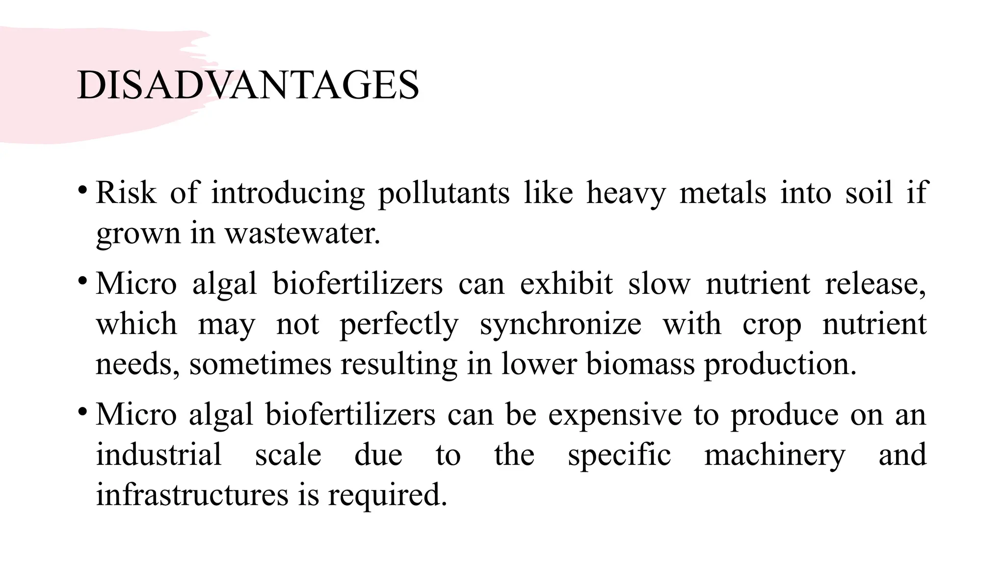 DISADVANTAGES
• Risk of introducing pollutants like heavy metals into soil if
grown in wastewater.
• Micro algal biofertilizers can exhibit slow nutrient release,
which may not perfectly synchronize with crop nutrient
needs, sometimes resulting in lower biomass production.
• Micro algal biofertilizers can be expensive to produce on an
industrial scale due to the specific machinery and
infrastructures is required.
 