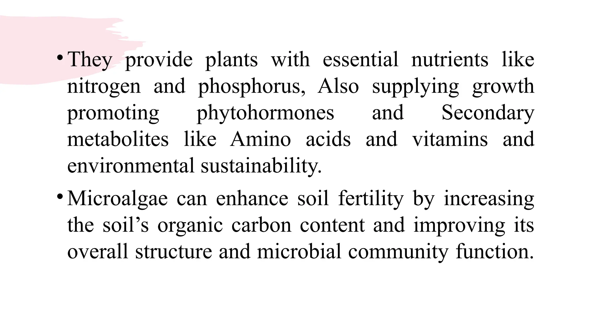 •They provide plants with essential nutrients like
nitrogen and phosphorus, Also supplying growth
promoting phytohormones and Secondary
metabolites like Amino acids and vitamins and
environmental sustainability.
•Microalgae can enhance soil fertility by increasing
the soil’s organic carbon content and improving its
overall structure and microbial community function.
 