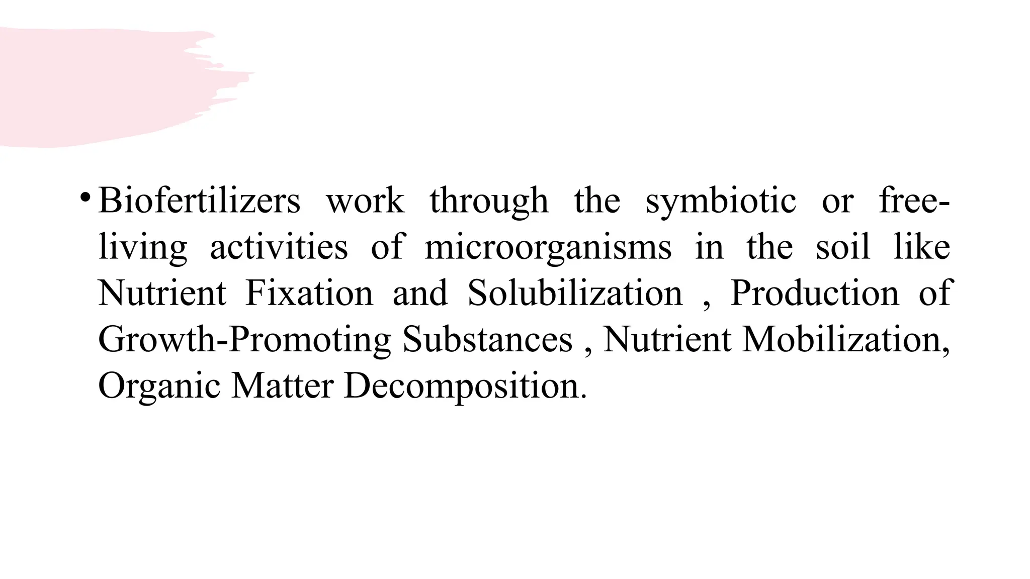 •Biofertilizers work through the symbiotic or free-
living activities of microorganisms in the soil like
Nutrient Fixation and Solubilization , Production of
Growth-Promoting Substances , Nutrient Mobilization,
Organic Matter Decomposition.
 