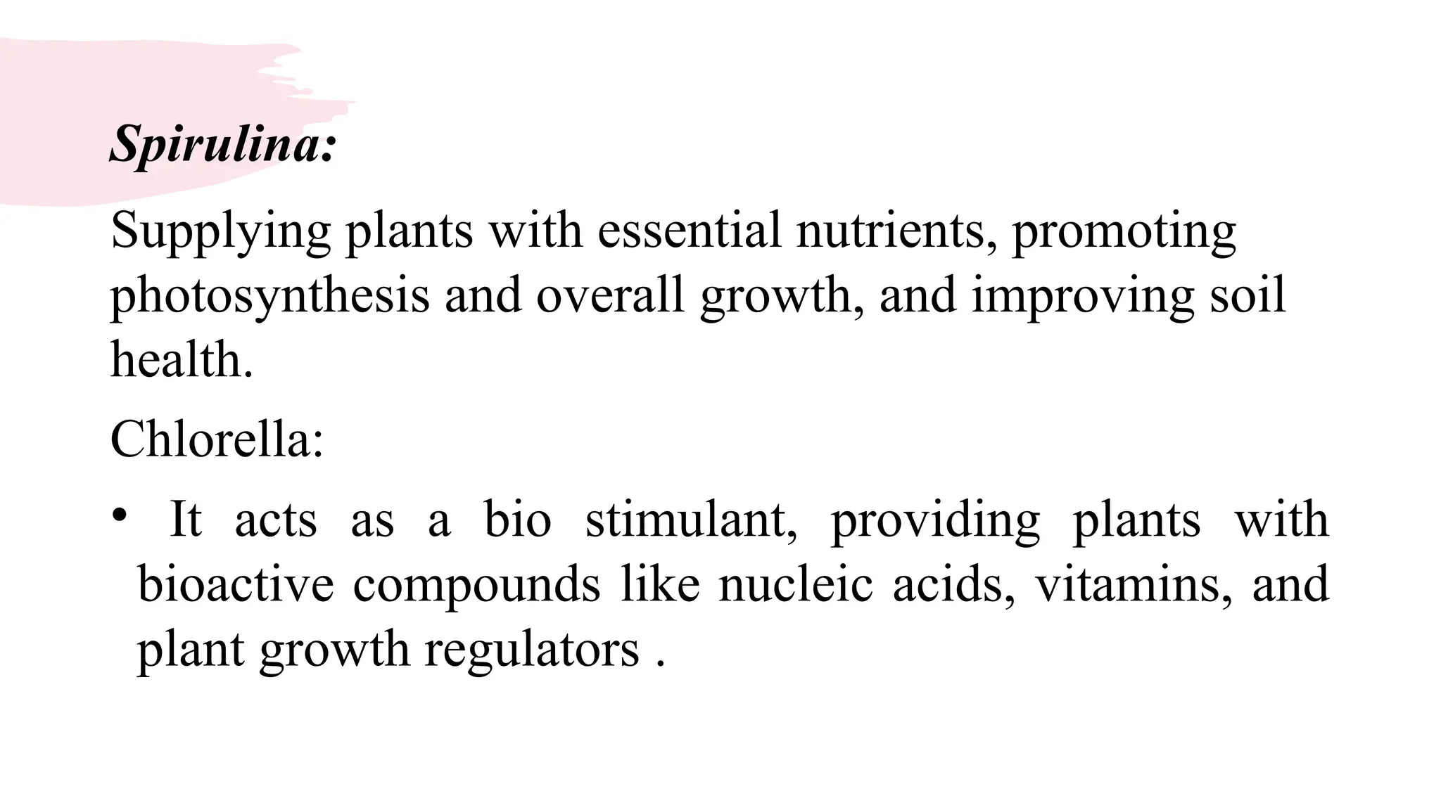 Spirulina:
Supplying plants with essential nutrients, promoting
photosynthesis and overall growth, and improving soil
health.
Chlorella:
• It acts as a bio stimulant, providing plants with
bioactive compounds like nucleic acids, vitamins, and
plant growth regulators .
 