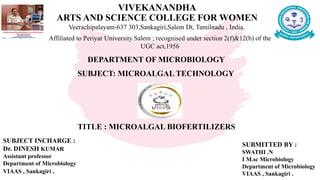 VIVEKANANDHA
ARTS AND SCIENCE COLLEGE FOR WOMEN
Veerachipalayam-637 303,Sankagiri,Salem Dt, Tamilnadu , India.
Affiliated to Periyar University Salem ; recognised under section 2(f)&12(b) of the
UGC act,1956
DEPARTMENT OF MICROBIOLOGY
SUBJECT: MICROALGAL TECHNOLOGY
TITLE : MICROALGAL BIOFERTILIZERS
SUBJECT INCHARGE :
Dr. DINESH KUMAR
Assistant professor
Department of Microbiology
VIAAS , Sankagiri .
SUBMITTED BY :
SWATHI .N
I M.sc Microbiology
Department of Microbiology
VIAAS , Sankagiri .
 