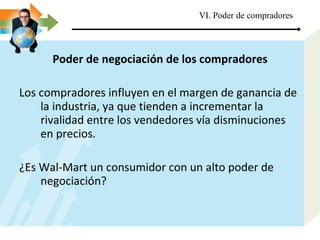 Poder de negociación de los compradores Los compradores influyen en el margen de ganancia de la industria, ya que tienden a incrementar la rivalidad entre los vendedores vía disminuciones en precios. ¿Es Wal-Mart un consumidor con un alto poder de negociación? VI. Poder de compradores 