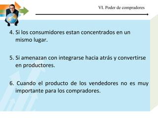 4. Si los consumidores estan concentrados en un mismo lugar. 5. Si amenazan con integrarse hacia atrás y convertirse en productores. 6. Cuando el producto de los vendedores no es muy importante para los compradores.  VI. Poder de compradores 
