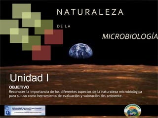 N AT U R A L E Z A
D E L A
MICROBIOLOGÍA
Unidad I
OBJETIVO
Reconocer la importancia de los diferentes aspectos de la naturaleza microbiológica
para su uso como herramienta de evaluación y valoración del ambiente.
 