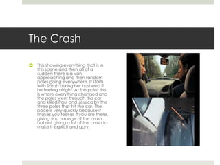 The Crash 
 This showing everything that is in 
this scene and then all of a 
sudden there is a van 
approaching and then random 
poles going everywhere. It starts 
with Sarah asking her husband if 
he feeling alright. At this point this 
is where everything changed and 
the poles went through the car 
and killed Paul and Jessica by the 
three poles that hit the car. The 
pace is very quickly because it 
makes you feel as if you are there, 
giving you a range of the crash 
but not giving a lot of the crash to 
make it explicit and gory. 
 