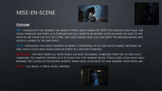 MIA- THROUGHOUT THIS SEGMENT SHE WEARS A TYPICAL NIGHT GOWN FOR 1970. THE COLOUR IS LIGHT BLUE, THIS
COULD SYMBOLISE HER PURITY AS A CHRISTIAN AND AS A SOON TO BE MOTHER. LATER ON WHEN SHE GOES TO HER
ROOM IN HER HOUSE SHE PUTS ON A ROBE, THIS COULD SHOWS HOW COLD AND EMPTY THE NEIGHBOURHOOD AND
HOUSE IS, ADDING TO THE EERIE EFFECT.
JOHN- THROUGHOUT THE WHOLE SEGMENT HE WEARS A TRADITIONAL SET OF LIGHT BLUE PYJAMAS, MATCHING HIS
WIFE, WHICH COULD ONCE AGAIN SHOW HIS PURITY AS A DEVOTED CHRISTIAN.
MURDERERS- THEY BOTH WEAR FULL WHITE WHICH, ON MOST OCCASIONS, SYMBOLISES PURITY BUT IN THIS CASE IT
SYMBOLISES THE COMPLETE OPPOSITE AS IT IS FOUND THAT THEY WORSHIP SATAN. THESE CLOSES COULD MOST LIKELY
RESEMBLE THE CLOTHES OF PSYCHIATRIC PATIENTS, WHICH GIVES US AN INCITE SO HOW DEMONIC THESE PEOPLE ARE.
POLICE- FULL BLACK, A TYPICAL POLICE UNIFORM
 