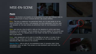 PROPS
PHONE- THE PHONE IS AN EXAMPLE OF ICONOGRAPHY AS THEY ARE TYPICALLY USED IN
MOST HORROR FILMS TO BUILD TENSION BEFORE A BIG SCENE HAPPENS
DOLL- THE DOLL IS OBVIOUSLY AN IMPORTANT PROP, AS IT IS SEEN MORE SO AS AN
ENTITY RATHER THEN THE DOLL, FURTHERMORE THE FILM SURROUNDS THIS DOLL AND
THIS SEGMENT OF THE FILM SHOWS AN IMPORTANT PART OF THE POSSESSION OF THE
DOLL.
GUN- ANY GUN IN A FILM IS MOSTLY SEEN AS THE WEAPON OF JUSTICE AND PEACE,
ANNABELLE IS NO DIFFERENT. THIS IS SHOWN AS THE POLICE ARRIVE TO THE HOUSE AND
IMMEDIATELY PULL THE TRIGGER AND AT THAT POINT THE REST OF THE SEGMENT FALLS
INTO SLOW MOTION.
KNIFE- VERY SIGNIFICANT AS ITS USED TO STAB MIA IN THE SIDE, IT IS SEEN TO BE A
HUNTING KNIFE, ICONIC AS IT SHOWS THE MURDERERS AS THE HUNTERS AND THE
NEIGHBOURS, MIA AND JOHN AS THE HUNTED.
MANTEL PIECE- THIS IS USED BY THE MURDEROUS MAN TO SAVAGELY BEAT JOHN
ASSUMINGLY UNTIL HE DIED. THIS SHOWS US HOW DESPERATE AND PSYCHOTIC THE
MURDERERS WERE.
 
