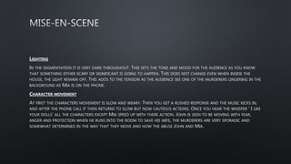 LIGHTING
IN THE SEGMENTATION IT IS VERY DARK THROUGHOUT. THIS SETS THE TONE AND MOOD FOR THE AUDIENCE AS YOU KNOW
THAT SOMETHING EITHER SCARY OR SIGNIFICANT IS GOING TO HAPPEN. THIS DOES NOT CHANGE EVEN WHEN INSIDE THE
HOUSE, THE LIGHT REMAIN OFF. THIS ADDS TO THE TENSION AS THE AUDIENCE SEE ONE OF THE MURDERERS LINGERING IN THE
BACKGROUND AS MIA IS ON THE PHONE.
CHARACTER MOVEMENT
AT FIRST THE CHARACTERS MOVEMENT IS SLOW AND WEARY. THEN YOU GET A RUSHED RESPONSE AND THE MUSIC KICKS IN,
AND AFTER THE PHONE CALL IT THEN RETURNS TO SLOW BUT NOW CAUTIOUS ACTIONS. ONCE YOU HEAR THE WHISPER ‘ I LIKE
YOUR DOLLS’ ALL THE CHARACTERS EXCEPT MIA SPEED UP WITH THERE ACTION. JOHN IS SEEN TO BE MOVING WITH FEAR,
ANGER AND PROTECTION WHEN HE RUNS INTO THE ROOM TO SAVE HIS WIFE, THE MURDERERS ARE VERY SPORADIC AND
SOMEWHAT DETERMINED IN THE WAY THAT THEY MOVE AND HOW THE ABUSE JOHN AND MIA.
 
