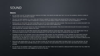 DIEGETIC
• AT THE START YOU GET THE WIND RUSTLING THROUGH THE TRESS, THIS CREATES AN EERIE VIBE THAT, TO US AS THE AUDIENCE, CREATES A SENSE OF
DANGER AND THAT SOMETHING IS WRONG
• YOU GET THE FAINT BARKING OF A DOG, DOGS ARE TYPICALLY KNOWN TO SENSE THINGS LIKE DANGER BETTER THAN PEOPLE, THIS IS USED IN THE
BACKGROUND AS IT TELLS US THERE IS DANGER BUT IT ENTICES US IN AND MAKES US WANT TO KNOW WHAT THE DOG IS BARKING AT.
• PARTICULARLY AT THE START THE START WHEN MIA CALLS OUT TO HER HUSBAND HER VOICE ECHOES. THIS COULD BE USED TO SHOW HOW EMPTY THE
NEIGHBOURHOOD IS AND SYMBOLISES ISOLATION, WHICH IS A KEY PART IN ANY HORROR FILM.
• LATER ON WHEN SHE’S IN HER HOUSE YOU HAVE THE CREAKING OF THE FLOOR BOARDS. THIS COULD SHOW HOW HOLLOW THE HOUSE IS GIVING IT A
MORE SINISTER FEEL, BUILDING TENSION FOR LATER.
• WHILST IN THE HOUSE YOU HEAR MIA FIDDLING WITH HER DRESSING GOWN IN A RUSH AND PANIC, THIS SHOWS US, AS THE VIEWER WHAT TYPE OF
SITUATION IS GOING ON AND IT ALSO SHOWS HOW IRREGULAR IT IS FOR THAT SORT OF THING TO HAPPEN IN THE AREA THEY LIVE.
• TOWARDS THE END OF THE SEGMENT JOHN IS SEEN DEFENDING MIA AGAINST THE TWO MURDERERS, AS THIS HAPPENS YOU HEAR MANY PUNCHES
AND BANGS BUT ALL THE RUCKUS CAUSED IS SILENCED AS THE CAMERA PANS OVER A KNIFE ON THE FLOOR. THIS COULD BE DONE TO SHOW THE
SIGNIFICANCE OF THE KNIFE AS IT IS SEEN TO BE THE ONLY WEAPON CLOSE ENOUGH TO MIA TO USE TO DEFEND HERSELF, BUT SILENCE IS BROKE AS THE
FEMALE MURDERER COMES INTO THE PICTURE AND TAKES THE KNIFE.
• GUN SHOT ARE HEARD WHICH TELL US THAT THE FIGHT IS OVER. AS THE GUN SHOTS ARE HEARD THE VIDEO STARTS TO GO SLOW MOTION. AS THIS
HAPPENS THE CAMERA PANS OVER MIA WHOSE LOST A LOT OF BLOOD, THE SLOW MOTION COULD BE TO DO WITH HER DYING AND HER SLUGGISH
ACTIONS.
• AT THE END OF THE SEGMENT THERE IS COMPLETE SILENCE AND THE ONLY THING THAT IS HEARD IS A SINGULAR DROP OF BLOOD THAT FALL FROM THE
WOMEN, LANDS ON THE DOLL AND DRIBBLES IN THE EYE OF THE DOLL.
 