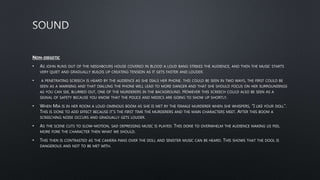 NON-DIEGETIC
• AS JOHN RUNS OUT OF THE NEIGHBOURS HOUSE COVERED IN BLOOD A LOUD BANG STRIKES THE AUDIENCE, AND THEN THE MUSIC STARTS
VERY QUIET AND GRADUALLY BUILDS UP CREATING TENSION AS IT GETS FASTER AND LOUDER.
• A PENETRATING SCREECH IS HEARD BY THE AUDIENCE AS SHE DIALS HER PHONE. THIS COULD BE SEEN IN TWO WAYS, THE FIRST COULD BE
SEEN AS A WARNING AND THAT DIALLING THE PHONE WILL LEAD TO MORE DANGER AND THAT SHE SHOULD FOCUS ON HER SURROUNDINGS
AS YOU CAN SEE, BLURRED OUT, ONE OF THE MURDERERS IN THE BACKGROUND. HOWEVER THIS SCREECH COULD ALSO BE SEEN AS A
SIGNAL OF SAFETY BECAUSE YOU KNOW THAT THE POLICE AND MEDICS ARE GOING TO SHOW UP SHORTLY.
• WHEN MIA IS IN HER ROOM A LOUD OMINOUS BOOM AS SHE IS MET BY THE FEMALE MURDERER WHEN SHE WHISPERS, “I LIKE YOUR DOLL”.
THIS IS DONE TO ADD EFFECT BECAUSE IT’S THE FIRST TIME THE MURDERERS AND THE MAIN CHARACTERS MEET. AFTER THIS BOOM A
SCREECHING NOISE OCCURS AND GRADUALLY GETS LOUDER.
• AS THE SCENE CUTS TO SLOW-MOTION, SAD DEPRESSING MUSIC IS PLAYED. THIS DONE TO OVERWHELM THE AUDIENCE MAKING US FEEL
MORE FORE THE CHARACTER THEN WHAT WE SHOULD.
• THIS THEN IS CONTRASTED AS THE CAMERA PANS OVER THE DOLL AND SINISTER MUSIC CAN BE HEARD. THIS SHOWS THAT THE DOOL IS
DANGEROUS AND NOT TO BE MET WITH.
 
