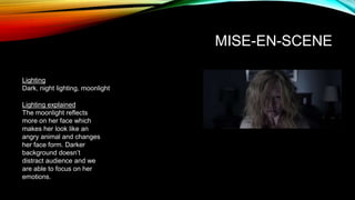 MISE-EN-SCENE
Lighting
Dark, night lighting, moonlight
Lighting explained
The moonlight reflects
more on her face which
makes her look like an
angry animal and changes
her face form. Darker
background doesn’t
distract audience and we
are able to focus on her
emotions.
 