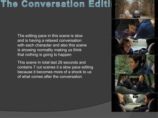 The editing pace in this scene is slow
and is having a relaxed conversation
with each character and also this scene
is showing normality making us think
that nothing is going to happen
This scene In total last 29 seconds and
contains 7 cut scenes it a slow pace editing
because it becomes more of a shock to us
of what comes after the conversation
 