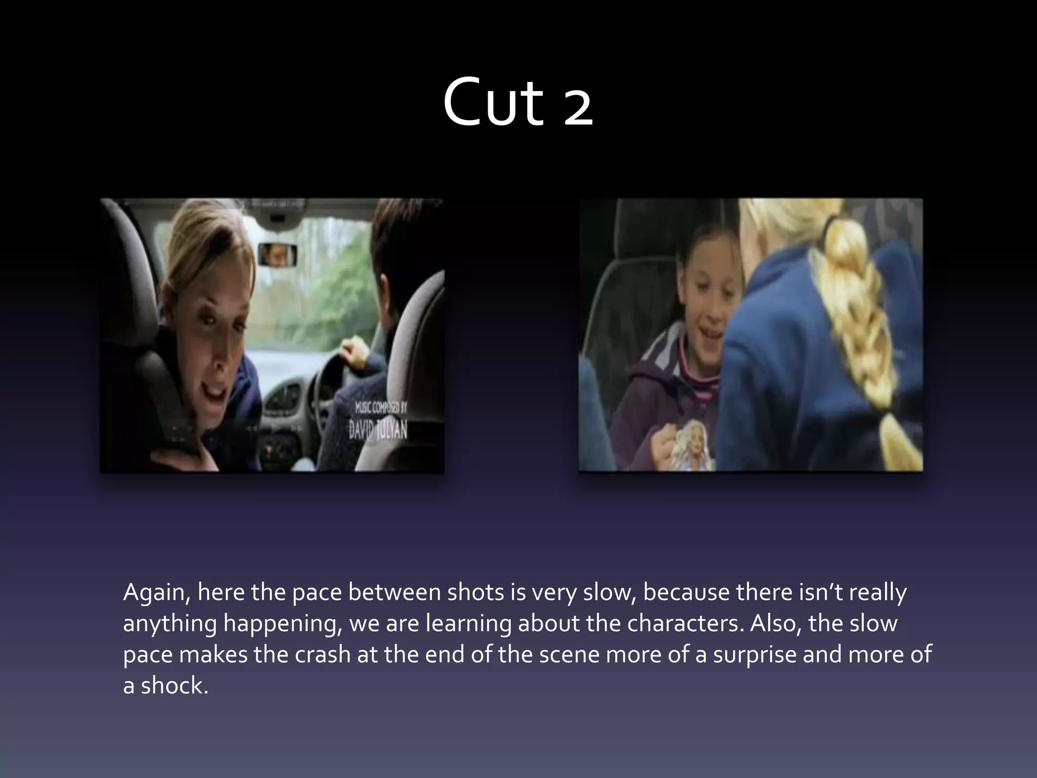 Cut 2
Again, here the pace between shots is very slow, because there isn’t really
anything happening, we are learning about the characters. Also, the slow
pace makes the crash at the end of the scene more of a surprise and more of
a shock.
 